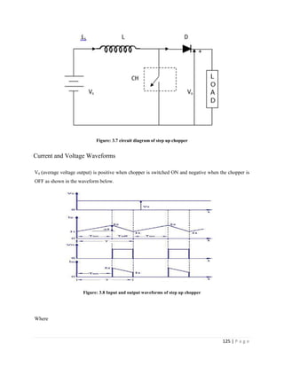 125 | P a g e
Figure: 3.7 circuit diagram of step up chopper
Current and Voltage Waveforms
V0 (average voltage output) is positive when chopper is switched ON and negative when the chopper is
OFF as shown in the waveform below.
Figure: 3.8 Input and output waveforms of step up chopper
Where
 