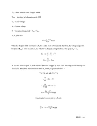 126 | P a g e
TON – time interval when chopper is ON
TOFF – time interval when chopper is OFF
VL – Load voltage
Vs – Source voltage
T – Chopping time period = TON + TOFF
Vo is given by −
V0 =
When the chopper (CH) is switched ON, the load is short circuited and, therefore, the voltage output for
the period TON is zero. In addition, the inductor is charged during this time. This gives VS = VL
,
Δi = is the inductor peak to peak current. When the chopper (CH) is OFF, discharge occurs through the
inductor L. Therefore, the summation of the Vs and VL is given as follows −
V0=VS+VL, VL=V0−VS
Equating from on state to off state
=
 