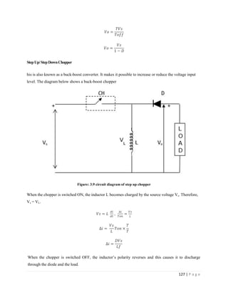 127 | P a g e
StepUp/StepDownChopper
his is also known as a buck-boost converter. It makes it possible to increase or reduce the voltage input
level. The diagram below shows a buck-boost chopper
Figure: 3.9 circuit diagram of step up chopper
When the chopper is switched ON, the inductor L becomes charged by the source voltage Vs. Therefore,
Vs = VL.
,
When the chopper is switched OFF, the inductor’s polarity reverses and this causes it to discharge
through the diode and the load.
 