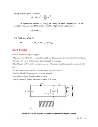 131 | P a g e
Class B Chopper
Class B Chopper is a step-up chopper
• When chopper is ON, E drives a current through L and R in a direction opposite to that shown in figure.
• During the ON period of the chopper, the inductance L stores energy.
• When Chopper is OFF, diode D conducts, and part of the energy stored in inductor L is returned to the
supply.
• Average output voltage is positive. Average output current is negative.
• Therefore Class B Chopper operates in second quadrant.
• In this chopper, power flows from load to source.
• Class B Chopper is used for regenerative braking of dc motor.
Figure: 3.12 circuit diagram and quadrant operation of Type B chopper
 