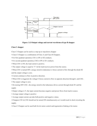 132 | P a g e
Figure: 3.13 Output voltage and current waveforms of type B chopper
Class C chopper
Class C Chopper can be used as a step-up or step-down chopper
• Class C Chopper is a combination of Class A and Class B Choppers.
• For first quadrant operation, CH1 is ON or D2 conducts.
• For second quadrant operation, CH2 is ON or D1 conducts.
• When CH1 is ON, the load current is positive.
• The output voltage is equal to ‘V’ & the load receives power from the source.
• When CH1 is turned OFF, energy stored in inductance L forces current to flow through the diode D2
and the output voltage is zero.
• Current continues to flow in positive direction.
• When CH2 is triggered, the voltage E forces current to flow in opposite direction through L and CH2 .
• The output voltage is zero.
• On turning OFF CH2 , the energy stored in the inductance drives current through diode D1 and the
supply
• Output voltage is V, the input current becomes negative and power flows from load to source.
• Average output voltage is positive
• Average output current can take both positive and negative values.
• Choppers CH1 & CH2 should not be turned ON simultaneously as it would result in short circuiting the
supply.
• Class C Chopper can be used both for dc motor control and regenerative braking of dc motor.
 
