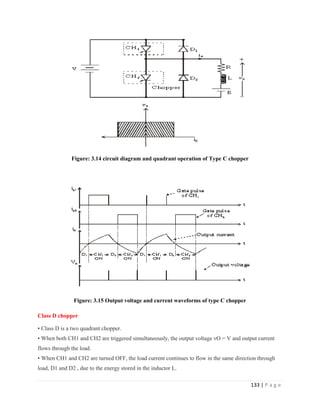 133 | P a g e
Figure: 3.14 circuit diagram and quadrant operation of Type C chopper
Figure: 3.15 Output voltage and current waveforms of type C chopper
Class D chopper
• Class D is a two quadrant chopper.
• When both CH1 and CH2 are triggered simultaneously, the output voltage vO = V and output current
flows through the load.
• When CH1 and CH2 are turned OFF, the load current continues to flow in the same direction through
load, D1 and D2 , due to the energy stored in the inductor L.
 