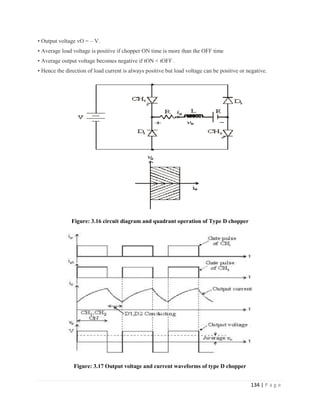 134 | P a g e
• Output voltage vO = – V.
• Average load voltage is positive if chopper ON time is more than the OFF time
• Average output voltage becomes negative if tON < tOFF .
• Hence the direction of load current is always positive but load voltage can be positive or negative.
Figure: 3.16 circuit diagram and quadrant operation of Type D chopper
Figure: 3.17 Output voltage and current waveforms of type D chopper
 