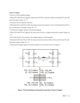 135 | P a g e
Class E Chopper
• Class E is a four quadrant chopper
• When CH1 and CH4 are triggered, output current iO flows in positive direction through CH1 and CH4,
and with output voltage vO = V.
• This gives the first quadrant operation.
• When both CH1 and CH4 are OFF, the energy stored in the inductor L drives iO through D2 and D3 in
the same direction, but output voltage vO = -V.
• Therefore the chopper operates in the fourth quadrant.
• When CH2 and CH3 are triggered, the load current iO flows in opposite direction & output voltage vO
= -V.
• Since both iO and vO are negative, the chopper operates in third quadrant.
• When both CH2 and CH3 are OFF, the load current iO continues to flow in the same direction D1 and
D4 and the output voltage vO = V.
• Therefore the chopper operates in second quadrant as vO is positive but iO is negative.
Figure: 3.18 circuit diagram and quadrant operation of Type E chopper
 