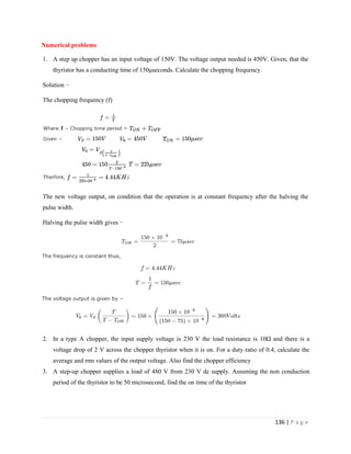 136 | P a g e
Numerical problems
1. A step up chopper has an input voltage of 150V. The voltage output needed is 450V. Given, that the
thyristor has a conducting time of 150μseconds. Calculate the chopping frequency.
Solution −
The chopping frequency (f)
The new voltage output, on condition that the operation is at constant frequency after the halving the
pulse width.
Halving the pulse width gives −
2. In a type A chopper, the input supply voltage is 230 V the load resistance is 10Ω and there is a
voltage drop of 2 V across the chopper thyristor when it is on. For a duty ratio of 0.4, calculate the
average and rms values of the output voltage. Also find the chopper efficiency
3. A step-up chopper supplies a load of 480 V from 230 V dc supply. Assuming the non conduction
period of the thyristor to be 50 microsecond, find the on time of the thyristor
 
