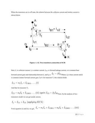 12 | P a g e
When the transistors are in off state, the relation between the collector current and emitter current is
shown below
Figure: 1. 12. Two transistors connection of SCR
Here, IC is collector current, IE is emitter current, ICBO is forward leakage current, α is common base
forward current gain and relationship between IC and IB is Where, IB is base current and β
is common emitter forward current gain. Let’s for transistor T1 this relation holds
And that for transistor T2
Now, by the analysis of two
transistors model we can get anode current,
From equation (i) and (ii), we get,
 
