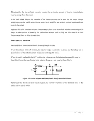 141 | P a g e
The circuit for the step-up boost converter operates by varying the amount of time in which inductor
receives energy from the source.
In the basic block diagram the operation of the boost converter can be seen that the output voltage
appearing across the load is sensed by the sense / error amplifier and an error voltage is generated that
controls the switch.
Typically the boost converter switch is controlled by a pulse width modulator, the switch remaining on of
longer as more current is drawn by the load and the voltage tends to drop and often there is a fixed
frequency oscillator to drive the switching.
Boost converter operation
The operation of the boost converter is relatively straightforward.
When the switch is in the ON position, the inductor output is connected to ground and the voltage Vin is
placed across it. The inductor current increases at a rate equal to Vin/L.
When the switch is placed in the OFF position, the voltage across the inductor changes and is equal to
Vout-Vin. Current that was flowing in the inductor decays at a rate equal to (Vout-Vin)/L.
Figure: 3.25 circuit diagram of Boost regulator during switch off condition
Referring to the boost converter circuit diagram, the current waveforms for the different areas of the
circuit can be seen as below.
 