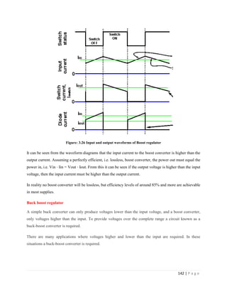 142 | P a g e
Figure: 3.26 Input and output waveforms of Boost regulator
It can be seen from the waveform diagrams that the input current to the boost converter is higher than the
output current. Assuming a perfectly efficient, i.e. lossless, boost converter, the power out must equal the
power in, i.e. Vin ⋅ Iin = Vout ⋅ Iout. From this it can be seen if the output voltage is higher than the input
voltage, then the input current must be higher than the output current.
In reality no boost converter will be lossless, but efficiency levels of around 85% and more are achievable
in most supplies.
Buck boost regulator
A simple buck converter can only produce voltages lower than the input voltage, and a boost converter,
only voltages higher than the input. To provide voltages over the complete range a circuit known as a
buck-boost converter is required.
There are many applications where voltages higher and lower than the input are required. In these
situations a buck-boost converter is required.
 