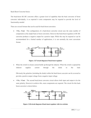 143 | P a g e
Buck-Boost Converter basics
The buck-boost DC-DC converter offers a greater level of capability than the buck converter of boost
converter individually, it as expected it extra components may be required to provide the level of
functionality needed.
There are several formats that can be used for buck-boost converters:
 +Vin, -Vout: This configuration of a buck-boost converter circuit uses the same number of
components as the simple buck or boost converters. However this buck-boost regulator or DC-DC
converter produces a negative output for a positive input. While this may be required or can be
accommodated for a limited number of applications, it is not normally the most convenient
format.
Figure: 3.27 circuit diagram of buck boost regulator
 When the switch in closed, current builds up through the inductor. When the switch is opened the
inductor supplies current through the diode to the load.
Obviously the polarities (including the diode) within the buck-boost converter can be reversed to
provide a positive output voltage from a negative input voltage.
 +Vin, +Vout: The second buck-boost converter circuit allows both input and output to be the
same polarity. However to achieve this, more components are required. The circuit for this buck
boost converter is shown below.
Figure: 3.28 circuit diagram of buck boost regulator with two switches
 