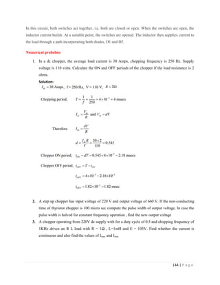 144 | P a g e
In this circuit, both switches act together, i.e. both are closed or open. When the switches are open, the
inductor current builds. At a suitable point, the switches are opened. The inductor then supplies current to
the load through a path incorporating both diodes, D1 and D2.
Numerical probelms
1. In a dc chopper, the average load current is 30 Amps, chopping frequency is 250 Hz. Supply
voltage is 110 volts. Calculate the ON and OFF periods of the chopper if the load resistance is 2
ohms.
Solution:
2. A step up chopper has input voltage of 220 V and output voltage of 660 V. If the non-conducting
time of thyristor chopper is 100 micro sec compute the pulse width of output voltage. In case the
pulse width is halved for constant frequency operation , find the new output voltage
3. A chopper operating from 220V dc supply with for a duty cycle of 0.5 and chopping frequency of
1KHz drives an R L load with R = 1Ω , L=1mH and E = 105V. Find whether the current is
continuous and also find the values of Imax and Imin.
 