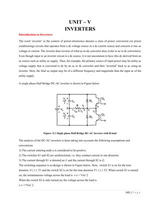 145 | P a g e
UNIT – V
INVERTERS
Introduction to Inverters
The word ‘inverter’ in the context of power-electronics denotes a class of power conversion (or power
conditioning) circuits that operates from a dc voltage source or a dc current source and converts it into ac
voltage or current. The inverter does reverse of what ac-to-dc converter does (refer to ac to dc converters).
Even though input to an inverter circuit is a dc source, it is not uncommon to have this dc derived from an
ac source such as utility ac supply. Thus, for example, the primary source of input power may be utility ac
voltage supply that is converted to dc by an ac to dc converter and then ‘inverted’ back to ac using an
inverter. Here, the final ac output may be of a different frequency and magnitude than the input ac of the
utility supply
A single phase Half Bridge DC-AC inverter is shown in Figure below
Figure: 5.1 Single phase Half Bridge DC-AC inverter with R load
The analysis of the DC-AC inverters is done taking into accounts the following assumptions and
conventions.
1) The current entering node a is considered to be positive.
2) The switches S1 and S2 are unidirectional, i.e. they conduct current in one direction.
3) The current through S1 is denoted as i1 and the current through S2 is i2.
The switching sequence is so design is shown in Figure below. Here, switch S1 is on for the time
duration 0 ≤ t ≤ T1 and the switch S2 is on for the time duration T1 ≤ t ≤ T2. When switch S1 is turned
on, the instantaneous voltage across the load is ν o = Vin/ 2
When the switch S2 is only turned on, the voltage across the load is
ν o = Vin/ 2.
 