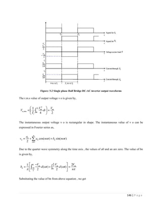 146 | P a g e
Figure: 5.2 Single phase Half Bridge DC-AC inverter output waveforms
The r.m.s value of output voltage ν o is given by,
The instantaneous output voltage ν o is rectangular in shape. The instantaneous value of ν o can be
expressed in Fourier series as,
Due to the quarter wave symmetry along the time axis , the values of a0 and an are zero. The value of bn
is given by,
Substituting the value of bn from above equation , we get
 
