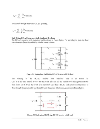 147 | P a g e
The current through the resistor ( iL ) is given by,
Half Bridge DC-AC Inverter with L Load and R-L Load
The DC-AC converter with inductive load is shown in Figure below. For an inductive load, the load
current cannot change immediately with the output voltage.
Figure: 5.3 Single phase Half Bridge DC-AC inverter with RL load
The working of the DC-AC inverter with inductive load is as follow is:
Case 1: In the time interval 0<=t<= T1 the switch S1 is on and the current flows through the inductor
from points a to b. When the switch S1 is turned off (case 1) at t-T1, the load current would continue to
flow through the capacitor C2 and diode D2 until the current falls to zero, as shown in Figure below.
Figure: 5.4 Single phase Half Bridge DC-AC inverter with L load
 