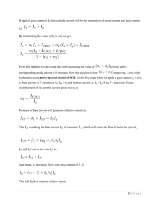 13 | P a g e
If applied gate current is Ig then cathode current will be the summation of anode current and gate current
i.e.
By substituting this value of Ik in (iii) we get,
From this relation we can assure that with increasing the value of towards unity,
corresponding anode current will increase. Now the question is how increasing. Here is the
explanation using two transistor model of SCR. At the first stage when we apply a gate current Ig, it acts
as base current of T2 transistor i.e. IB2 = Ig and emitter current i.e. Ik = Ig of the T,2 transistor. Hence
establishment of the emitter current gives rise α2 as
Presence of base current will generate collector current as
This IC2 is nothing but base current IB1 of transistor T,1, which will cause the flow of collector current,
IC1 and IB1 lead to increase IC1 as
And hence, α1 increases. Now, new base current of T2 is
,
This will lead to increase emitter current
 