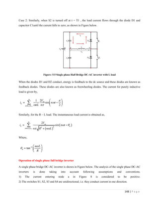 148 | P a g e
Case 2: Similarly, when S2 is turned off at t = T1 , the load current flows through the diode D1 and
capacitor C1until the current falls to zero, as shown in Figure below.
Figure: 5.5 Single phase Half Bridge DC-AC inverter with L load
When the diodes D1 and D2 conduct, energy is feedback to the dc source and these diodes are known as
feedback diodes. These diodes are also known as freewheeling diodes. The current for purely inductive
load is given by,
Similarly, for the R – L load. The instantaneous load current is obtained as,
Where,
Operation of single phase full bridge inverter
A single phase bridge DC-AC inverter is shown in Figure below. The analysis of the single phase DC-AC
inverters is done taking into account following assumptions and conventions.
1) The current entering node a in Figure 8 is considered to be positive.
2) The switches S1, S2, S3 and S4 are unidirectional, i.e. they conduct current in one direction.
 