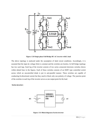 151 | P a g e
Figure: 5.10 Single phase Full Bridge DC-AC inverter with L load
The above topology is analyzed under the assumption of ideal circuit conditions. Accordingly, it is
assumed that the input dc voltage (Edc) is constant and the switches are lossless. In full bridge topology
has two such legs. Each leg of the inverter consists of two series connected electronic switches shown
within dotted lines in the figures. Each of these switches consists of an IGBT type controlled switch
across which an uncontrolled diode is put in anti-parallel manner. These switches are capable of
conducting bi-directional current but they need to block only one polarity of voltage. The junction point
of the switches in each leg of the inverter serves as one output point for the load.
Series inverter:
Figure: 5.11 Block diagram of series inverter
 