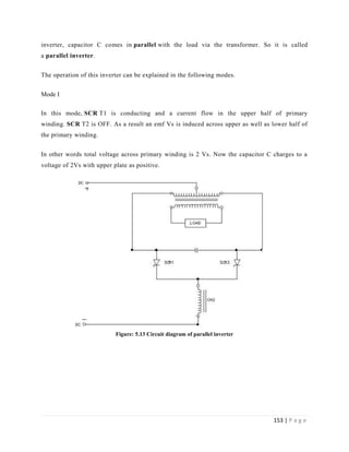 153 | P a g e
inverter, capacitor C comes in parallel with the load via the transformer. So it is called
a parallel inverter.
The operation of this inverter can be explained in the following modes.
Mode I
In this mode, SCR T1 is conducting and a current flow in the upper half of primary
winding. SCR T2 is OFF. As a result an emf Vs is induced across upper as well as lower half of
the primary winding.
In other words total voltage across primary winding is 2 Vs. Now the capacitor C charges to a
voltage of 2Vs with upper plate as positive.
Figure: 5.13 Circuit diagram of parallel inverter
 