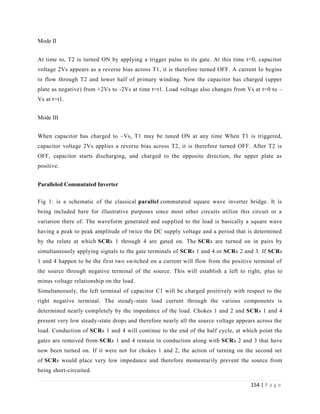 154 | P a g e
Mode II
At time to, T2 is turned ON by applying a trigger pulse to its gate. At this time t=0, capacitor
voltage 2Vs appears as a reverse bias across T1, it is therefore turned OFF. A current Io begins
to flow through T2 and lower half of primary winding. Now the capacitor has charged (upper
plate as negative) from +2Vs to -2Vs at time t=t1. Load voltage also changes from Vs at t=0 to –
Vs at t=t1.
Mode III
When capacitor has charged to –Vs, T1 may be tuned ON at any time When T1 is triggered,
capacitor voltage 2Vs applies a reverse bias across T2, it is therefore turned OFF. After T2 is
OFF, capacitor starts discharging, and charged to the opposite direction, the upper plate as
positive.
Paralleled Commutated Inverter
Fig 1: is a schematic of the classical parallel commutated square wave inverter bridge. It is
being included here for illustrative purposes since most other circuits utilize this circuit or a
variation there of. The waveform generated and supplied to the load is basically a square wave
having a peak to peak amplitude of twice the DC supply voltage and a period that is determined
by the relate at which SCRs 1 through 4 are gated on. The SCRs are turned on in pairs by
simultaneously applying signals to the gate terminals of SCRs 1 and 4 or SCRs 2 and 3. If SCRs
1 and 4 happen to be the first two switched on a current will flow from the positive terminal of
the source through negative terminal of the source. This will establish a left to right, plus to
minus voltage relationship on the load.
Simultaneously, the left terminal of capacitor C1 will be charged positively with respect to the
right negative terminal. The steady-state load current through the various components is
determined nearly completely by the impedance of the load. Chokes 1 and 2 and SCRs 1 and 4
present very low steady-state drops and therefore nearly all the source voltage appears across the
load. Conduction of SCRs 1 and 4 will continue to the end of the half cycle, at which point the
gates are removed from SCRs 1 and 4 remain in conduction along with SCRs 2 and 3 that have
now been turned on. If it were not for chokes 1 and 2, the action of turning on the second set
of SCRs would place very low impedance and therefore momentarily prevent the source from
being short-circuited.
 