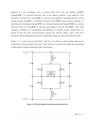 155 | P a g e
Capacitor C1 now discharges with a current which flows into the cathode of SCR 1
through SCR 2 in a forward direction back to the negative terminal of the capacitor. This
direction of current flow causes SCR 1 to become non-conductive provided that the reverse
current through the SCR is of sufficient duration for the SCR to again become blocking. C1
simultaneously discharges through SCR 3 in a forward direction and through SCR 4 in a reverse
direction. This will cause SCR 4 to become non-conductive just the same SCR 1. This entire
sequence is referred to as commutation and typically in a modern inverter would occur in a
period of time less than 50 microseconds. During this interval, chokes 1and 2 must have
sufficient transient impedance to prevent a significant increase in current from the DC source.
Diodes 1, 2, 3 and 4 serve two functions. The first is to return any stored energy that may be
"kicked back" from the load to the source. They also serve to prevent the choke from generating
a high transient voltage immediately after commutation.
Figure: 5.14 Circuit diagram of parallel commutated inverter
 