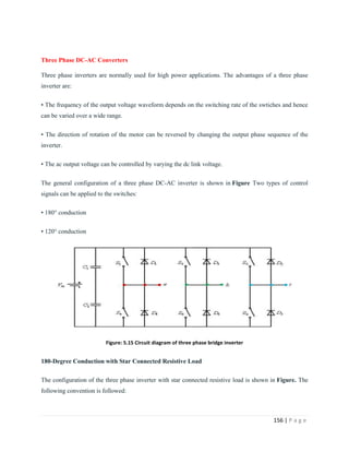 156 | P a g e
Three Phase DC-AC Converters
Three phase inverters are normally used for high power applications. The advantages of a three phase
inverter are:
• The frequency of the output voltage waveform depends on the switching rate of the swtiches and hence
can be varied over a wide range.
• The direction of rotation of the motor can be reversed by changing the output phase sequence of the
inverter.
• The ac output voltage can be controlled by varying the dc link voltage.
The general configuration of a three phase DC-AC inverter is shown in Figure Two types of control
signals can be applied to the switches:
• 180° conduction
• 120° conduction
Figure: 5.15 Circuit diagram of three phase bridge inverter
180-Degree Conduction with Star Connected Resistive Load
The configuration of the three phase inverter with star connected resistive load is shown in Figure. The
following convention is followed:
 