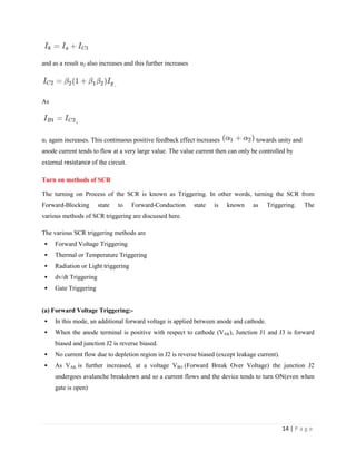 14 | P a g e
and as a result α2 also increases and this further increases
.
As
,
α1 again increases. This continuous positive feedback effect increases towards unity and
anode current tends to flow at a very large value. The value current then can only be controlled by
external resistance of the circuit.
Turn on methods of SCR
The turning on Process of the SCR is known as Triggering. In other words, turning the SCR from
Forward-Blocking state to Forward-Conduction state is known as Triggering. The
various methods of SCR triggering are discussed here.
The various SCR triggering methods are
 Forward Voltage Triggering
 Thermal or Temperature Triggering
 Radiation or Light triggering
 dv/dt Triggering
 Gate Triggering
(a) Forward Voltage Triggering:-
 In this mode, an additional forward voltage is applied between anode and cathode.
 When the anode terminal is positive with respect to cathode (VAK), Junction J1 and J3 is forward
biased and junction J2 is reverse biased.
 No current flow due to depletion region in J2 is reverse biased (except leakage current).
 As VAK is further increased, at a voltage VBO (Forward Break Over Voltage) the junction J2
undergoes avalanche breakdown and so a current flows and the device tends to turn ON(even when
gate is open)
 