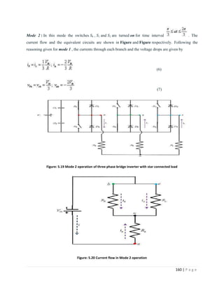 160 | P a g e
Mode 2 : In this mode the switches S6 , S1 and S2 are turned on for time interval . The
current flow and the equivalent circuits are shown in Figure and Figure respectively. Following the
reasoning given for mode 1 , the currents through each branch and the voltage drops are given by
(6)
(7)
Figure: 5.19 Mode 2 operation of three phase bridge inverter with star connected load
Figure: 5.20 Current flow in Mode 2 operation
 