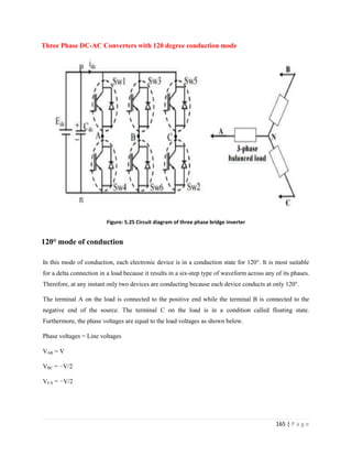 165 | P a g e
Three Phase DC-AC Converters with 120 degree conduction mode
Figure: 5.25 Circuit diagram of three phase bridge inverter
120° mode of conduction
In this mode of conduction, each electronic device is in a conduction state for 120°. It is most suitable
for a delta connection in a load because it results in a six-step type of waveform across any of its phases.
Therefore, at any instant only two devices are conducting because each device conducts at only 120°.
The terminal A on the load is connected to the positive end while the terminal B is connected to the
negative end of the source. The terminal C on the load is in a condition called floating state.
Furthermore, the phase voltages are equal to the load voltages as shown below.
Phase voltages = Line voltages
VAB = V
VBC = −V/2
VCA = −V/2
 
