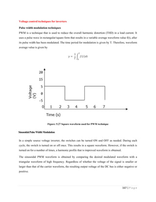 167 | P a g e
Voltage control techniques for inverters
Pulse width modulation techniques
PWM is a technique that is used to reduce the overall harmonic distortion (THD) in a load current. It
uses a pulse wave in rectangular/square form that results in a variable average waveform value f(t), after
its pulse width has been modulated. The time period for modulation is given by T. Therefore, waveform
average value is given by
Figure: 5.27 Square waveform used for PWM technique
SinusoidalPulseWidthModulation
In a simple source voltage inverter, the switches can be turned ON and OFF as needed. During each
cycle, the switch is turned on or off once. This results in a square waveform. However, if the switch is
turned on for a number of times, a harmonic profile that is improved waveform is obtained.
The sinusoidal PWM waveform is obtained by comparing the desired modulated waveform with a
triangular waveform of high frequency. Regardless of whether the voltage of the signal is smaller or
larger than that of the carrier waveform, the resulting output voltage of the DC bus is either negative or
positive.
 