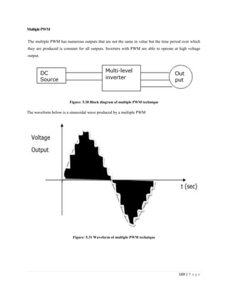169 | P a g e
MultiplePWM
The multiple PWM has numerous outputs that are not the same in value but the time period over which
they are produced is constant for all outputs. Inverters with PWM are able to operate at high voltage
output.
Figure: 5.30 Block diagram of multiple PWM technique
The waveform below is a sinusoidal wave produced by a multiple PWM
Figure: 5.31 Waveform of multiple PWM technique
 
