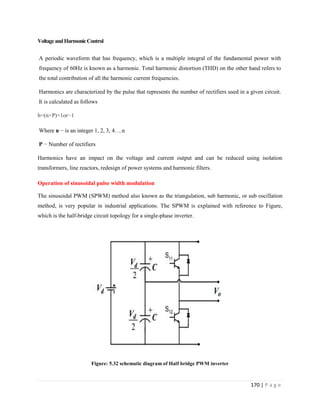 170 | P a g e
VoltageandHarmonicControl
A periodic waveform that has frequency, which is a multiple integral of the fundamental power with
frequency of 60Hz is known as a harmonic. Total harmonic distortion (THD) on the other hand refers to
the total contribution of all the harmonic current frequencies.
Harmonics are characterized by the pulse that represents the number of rectifiers used in a given circuit.
It is calculated as follows
h=(n×P)+1or−1
Where n − is an integer 1, 2, 3, 4….n
P − Number of rectifiers
Harmonics have an impact on the voltage and current output and can be reduced using isolation
transformers, line reactors, redesign of power systems and harmonic filters.
Operation of sinusoidal pulse width modulation
The sinusoidal PWM (SPWM) method also known as the triangulation, sub harmonic, or sub oscillation
method, is very popular in industrial applications. The SPWM is explained with reference to Figure,
which is the half-bridge circuit topology for a single-phase inverter.
Figure: 5.32 schematic diagram of Half bridge PWM inverter
 