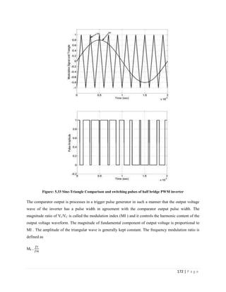 172 | P a g e
Figure: 5.33 Sine-Triangle Comparison and switching pulses of half bridge PWM inverter
The comparator output is processes in a trigger pulse generator in such a manner that the output voltage
wave of the inverter has a pulse width in agreement with the comparator output pulse width. The
magnitude ratio of Vr/VC is called the modulation index (MI ) and it controls the harmonic content of the
output voltage waveform. The magnitude of fundamental component of output voltage is proportional to
MI . The amplitude of the triangular wave is generally kept constant. The frequency modulation ratio is
defined as
MF =
 