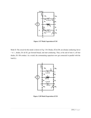 175 | P a g e
Figure: 5.37 Mode I operation of CSI
Mode II: The circuit for this mode is shown in Fig. 5.38. Diodes, D2 & D4, are already conducting, but at
= tt 1 , diodes, D1 & D3, get forward biased, and start conducting. Thus, at the end of time t1, all four
diodes, D1–D4 conduct. As a result, the commutating capacitors now get connected in parallel with the
load (L).
Figure: 5.38 Mode II operation of CSI
 