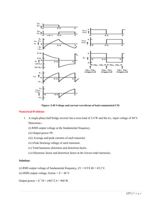 177 | P a g e
Figure: 5.40 Voltage and current waveforms of load commutated CSI
Numerical Problems
1. A single-phase half bridge inverter has a resis load of 2.4 W and the d.c. input voltage of 48 V.
Determine:-
(i) RMS output voltage at the fundamental frequency
(ii) Output power P0
(iii) Average and peak currents of each transistor
(iv) Peak blocking voltage of each transistor.
(v) Total harmonic distortion and distortion factor.
(vi) Harmonic factor and distortion factor at the lowest order harmonic.
Solution:
(i) RMS output voltage of fundamental frequency, E1 = 0.9 ¥ 48 = 43.2 V.
(ii) RMS output voltage, Eorms = E = 48 V.
Output power = E 2
/R = (48)2
/2.4 = 960 W.
 