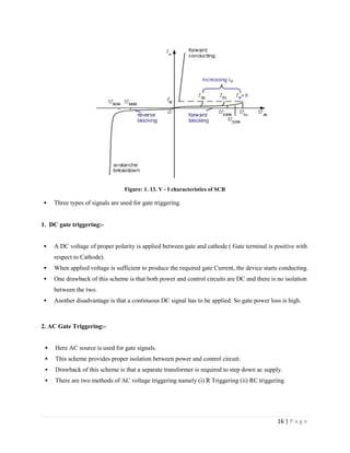 16 | P a g e
Figure: 1. 13. V - I characteristics of SCR
 Three types of signals are used for gate triggering.
1. DC gate triggering:-
 A DC voltage of proper polarity is applied between gate and cathode ( Gate terminal is positive with
respect to Cathode).
 When applied voltage is sufficient to produce the required gate Current, the device starts conducting.
 One drawback of this scheme is that both power and control circuits are DC and there is no isolation
between the two.
 Another disadvantage is that a continuous DC signal has to be applied. So gate power loss is high.
2. AC Gate Triggering:-
 Here AC source is used for gate signals.
 This scheme provides proper isolation between power and control circuit.
 Drawback of this scheme is that a separate transformer is required to step down ac supply.
 There are two methods of AC voltage triggering namely (i) R Triggering (ii) RC triggering
 