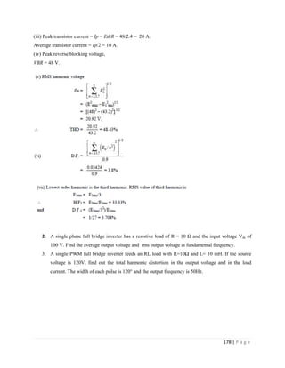 178 | P a g e
(iii) Peak transistor current = Ip = Ed/R = 48/2.4 = 20 A.
Average transistor current = Ip/2 = 10 A.
(iv) Peak reverse blocking voltage,
VBR = 48 V.
2. A single phase full bridge inverter has a resistive load of R = 10 Ω and the input voltage Vdc of
100 V. Find the average output voltage and rms output voltage at fundamental frequency.
3. A single PWM full bridge inverter feeds an RL load with R=10Ω and L= 10 mH. If the source
voltage is 120V, find out the total harmonic distortion in the output voltage and in the load
current. The width of each pulse is 120° and the output frequency is 50Hz.
 