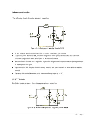 17 | P a g e
(i) Resistance triggering:
The following circuit shows the resistance triggering.
Figure: 1. 14. Resistance triggering circuit of SCR
 In this method, the variable resistance R is used to control the gate current.
 Depending upon the value of R, when the magnitude of the gate current reaches the sufficient
value(latching current of the device) the SCR starts to conduct.
 The diode D is called as blocking diode. It prevents the gate cathode junction from getting damaged
in the negative half cycle.
 By considering that the gate circuit is purely resistive, the gate current is in phase with the applied
voltage.
 By using this method we can achieve maximum firing angle up to 90°.
(ii) RC Triggering
The following circuit shows the resistance-capacitance triggering.
Figure: 1. 15. Resistance Capacitance triggering circuit of SCR
 