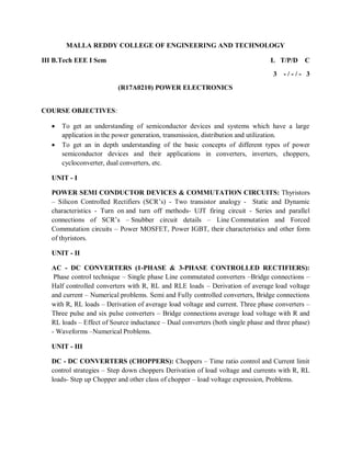 MALLA REDDY COLLEGE OF ENGINEERING AND TECHNOLOGY
III B.Tech EEE I Sem L T/P/D C
3 - / - / - 3
(R17A0210) POWER ELECTRONICS
COURSE OBJECTIVES:
 To get an understanding of semiconductor devices and systems which have a large
application in the power generation, transmission, distribution and utilization.
 To get an in depth understanding of the basic concepts of different types of power
semiconductor devices and their applications in converters, inverters, choppers,
cycloconverter, dual converters, etc.
UNIT - I
POWER SEMI CONDUCTOR DEVICES & COMMUTATION CIRCUITS: Thyristors
– Silicon Controlled Rectifiers (SCR’s) - Two transistor analogy - Static and Dynamic
characteristics - Turn on and turn off methods- UJT firing circuit - Series and parallel
connections of SCR’s – Snubber circuit details – Line Commutation and Forced
Commutation circuits – Power MOSFET, Power IGBT, their characteristics and other form
of thyristors.
UNIT - II
AC - DC CONVERTERS (1-PHASE & 3-PHASE CONTROLLED RECTIFIERS):
Phase control technique – Single phase Line commutated converters –Bridge connections –
Half controlled converters with R, RL and RLE loads – Derivation of average load voltage
and current – Numerical problems. Semi and Fully controlled converters, Bridge connections
with R, RL loads – Derivation of average load voltage and current. Three phase converters –
Three pulse and six pulse converters – Bridge connections average load voltage with R and
RL loads – Effect of Source inductance – Dual converters (both single phase and three phase)
- Waveforms –Numerical Problems.
UNIT - III
DC - DC CONVERTERS (CHOPPERS): Choppers – Time ratio control and Current limit
control strategies – Step down choppers Derivation of load voltage and currents with R, RL
loads- Step up Chopper and other class of chopper – load voltage expression, Problems.
 