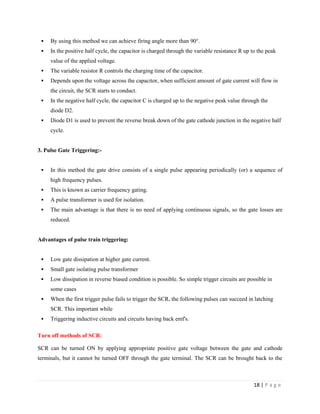 18 | P a g e
 By using this method we can achieve firing angle more than 90°.
 In the positive half cycle, the capacitor is charged through the variable resistance R up to the peak
value of the applied voltage.
 The variable resistor R controls the charging time of the capacitor.
 Depends upon the voltage across the capacitor, when sufficient amount of gate current will flow in
the circuit, the SCR starts to conduct.
 In the negative half cycle, the capacitor C is charged up to the negative peak value through the
diode D2.
 Diode D1 is used to prevent the reverse break down of the gate cathode junction in the negative half
cycle.
3. Pulse Gate Triggering:-
 In this method the gate drive consists of a single pulse appearing periodically (or) a sequence of
high frequency pulses.
 This is known as carrier frequency gating.
 A pulse transformer is used for isolation.
 The main advantage is that there is no need of applying continuous signals, so the gate losses are
reduced.
Advantages of pulse train triggering:
 Low gate dissipation at higher gate current.
 Small gate isolating pulse transformer
 Low dissipation in reverse biased condition is possible. So simple trigger circuits are possible in
some cases
 When the first trigger pulse fails to trigger the SCR, the following pulses can succeed in latching
SCR. This important while
 Triggering inductive circuits and circuits having back emf's.
Turn off methods of SCR:
SCR can be turned ON by applying appropriate positive gate voltage between the gate and cathode
terminals, but it cannot be turned OFF through the gate terminal. The SCR can be brought back to the
 