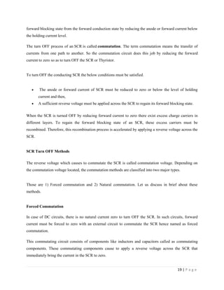 19 | P a g e
forward blocking state from the forward conduction state by reducing the anode or forward current below
the holding current level.
The turn OFF process of an SCR is called commutation. The term commutation means the transfer of
currents from one path to another. So the commutation circuit does this job by reducing the forward
current to zero so as to turn OFF the SCR or Thyristor.
To turn OFF the conducting SCR the below conditions must be satisfied.
 The anode or forward current of SCR must be reduced to zero or below the level of holding
current and then,
 A sufficient reverse voltage must be applied across the SCR to regain its forward blocking state.
When the SCR is turned OFF by reducing forward current to zero there exist excess charge carriers in
different layers. To regain the forward blocking state of an SCR, these excess carriers must be
recombined. Therefore, this recombination process is accelerated by applying a reverse voltage across the
SCR.
SCR Turn OFF Methods
The reverse voltage which causes to commutate the SCR is called commutation voltage. Depending on
the commutation voltage located, the commutation methods are classified into two major types.
Those are 1) Forced commutation and 2) Natural commutation. Let us discuss in brief about these
methods.
Forced Commutation
In case of DC circuits, there is no natural current zero to turn OFF the SCR. In such circuits, forward
current must be forced to zero with an external circuit to commutate the SCR hence named as forced
commutation.
This commutating circuit consists of components like inductors and capacitors called as commutating
components. These commutating components cause to apply a reverse voltage across the SCR that
immediately bring the current in the SCR to zero.
 