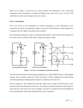 20 | P a g e
Based on the manner in which the zero current achieved and arrangement of the commutating
components, forced commutation is classified into different types such as class A, B, C, D, and E. This
commutation is mainly used in chopper and inverter circuits.
Class A Commutation
This is also known as self commutation, or resonant commutation, or load commutation. In this
commutation, the source of commutation voltage is in the load. This load must be an under damped R-L-
C supplied with a DC supply so that natural zero is obtained.
The commutating components L and C are connected either parallel or series with the load resistance R as
shown below with waveforms of SCR current, voltage and capacitor voltage.
Figure: 1. 16. Class A Commutation circuit and waveforms
The value of load resistance and commutating components are so selected that they forms a under damped
resonant circuit to produce natural zero. When the thyristor or SCR is triggered, the forward currents
starts flowing through it and during this the capacitor is charged up to the value of E.
Once the capacitor is fully charged (more than the supply source voltage) the SCR becomes reverse
biased and hence the commutation of the device. The capacitor discharges through the load resistance to
make ready the circuit for the next cycle of operation. The time for switching OFF the SCR depends on
the resonant frequency which further depends on the L and C components.
 