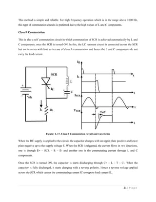 21 | P a g e
This method is simple and reliable. For high frequency operation which is in the range above 1000 Hz,
this type of commutation circuits is preferred due to the high values of L and C components.
Class B Commutation
This is also a self commutation circuit in which commutation of SCR is achieved automatically by L and
C components, once the SCR is turned ON. In this, the LC resonant circuit is connected across the SCR
but not in series with load as in case of class A commutation and hence the L and C components do not
carry the load current.
Figure: 1. 17. Class B Commutation circuit and waveforms
When the DC supply is applied to the circuit, the capacitor charges with an upper plate positive and lower
plate negative up to the supply voltage E. When the SCR is triggered, the current flows in two directions,
one is through E+ – SCR – R – E- and another one is the commutating current through L and C
components.
Once the SCR is turned ON, the capacitor is starts discharging through C+ – L – T – C-. When the
capacitor is fully discharged, it starts charging with a reverse polarity. Hence a reverse voltage applied
across the SCR which causes the commutating current IC to oppose load current IL.
 