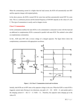 22 | P a g e
When the commutating current Ic is higher than the load current, the SCR will automatically turn OFF
and the capacitor charges with original polarity.
In the above process, the SCR is turned ON for some time and then automatically turned OFF for some
time. This is a continuous process and the desired frequency of ON/OFF depends on the values of L and
C. This type of commutation is mostly used in chopper circuits.
Class C Commutation
In this commutation method, the main SCR is to be commutated is connected in series with the load and
an additional or complementary SCR is connected in parallel with main SCR. This method is also called
as complementary commutation.
In this , SCR turns OFF with a reverse voltage of a charged capacitor. The figure below shows the
complementary commutation with appropriate waveforms.
Figure: 1. 18. Class C Commutation circuit and waveforms
Initially, both SCRs are in OFF state so the capacitor voltage is also zero. When the SCR1 or main SCR is
triggered, current starts flowing in two directions, one path is E+ – R1 – SCR1 – E- and another path is
the charging current E+ – R2- C+ – C- SCR1 – E- . Therefore, the capacitor starts charging up to the
value of E.
 