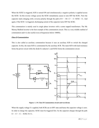 23 | P a g e
When the SCR2 is triggered, SCR is turned ON and simultaneously a negative polarity is applied across
the SCR1. So this reverse voltage across the SCR1 immediately causes to turn OFF the SCR1. Now the
capacitor starts charging with a reverse polarity through the path of E+ – R1- C+ – C- SCR2 – E-. And
again, if the SCR 1 is triggered, discharging current of the capacitor turns OFF the SCR2.
This commutation is mainly used in single phase inverters with a centre tapped transformers. The Mc
Murray Bedford inverter is the best example of this commutation circuit. This is a very reliable method of
commutation and it is also useful even at frequencies below 1000Hz.
Class D Commutation
This is also called as auxiliary commutation because it uses an auxiliary SCR to switch the charged
capacitor. In this, the main SCR is commutated by the auxiliary SCR. The main SCR with load resistance
forms the power circuit while the diode D, inductor L and SCR2 forms the commutation circuit.
Figure: 1. 19. Class D Commutation circuit and waveforms
When the supply voltage E is applied, both SCRs are in OFF state and hence the capacitor voltage is zero.
In order to charge the capacitor, SCR2 must be triggered first. So the capacitor charges through the path
E+ – C+ – C- – SCR2- R- E-.
 