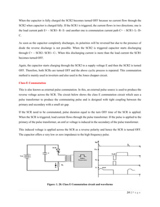 24 | P a g e
When the capacitor is fully charged the SCR2 becomes turned OFF because no current flow through the
SCR2 when capacitor is charged fully. If the SCR1 is triggered, the current flows in two directions; one is
the load current path E+ – SCR1- R- E- and another one is commutation current path C+ – SCR1- L- D-
C.
As soon as the capacitor completely discharges, its polarities will be reversed but due to the presence of
diode the reverse discharge is not possible. When the SCR2 is triggered capacitor starts discharging
through C+ – SCR2- SCR1- C-. When this discharging current is more than the load current the SCR1
becomes turned OFF.
Again, the capacitor starts charging through the SCR2 to a supply voltage E and then the SCR2 is turned
OFF. Therefore, both SCRs are turned OFF and the above cyclic process is repeated. This commutation
method is mainly used in inverters and also used in the Jones chopper circuit.
Class E Commutation
This is also known as external pulse commutation. In this, an external pulse source is used to produce the
reverse voltage across the SCR. The circuit below shows the class E commutation circuit which uses a
pulse transformer to produce the commutating pulse and is designed with tight coupling between the
primary and secondary with a small air gap.
If the SCR need to be commutated, pulse duration equal to the turn OFF time of the SCR is applied.
When the SCR is triggered, load current flows through the pulse transformer. If the pulse is applied to the
primary of the pulse transformer, an emf or voltage is induced in the secondary of the pulse transformer.
This induced voltage is applied across the SCR as a reverse polarity and hence the SCR is turned OFF.
The capacitor offers a very low or zero impedance to the high frequency pulse.
Figure: 1. 20. Class E Commutation circuit and waveforms
 