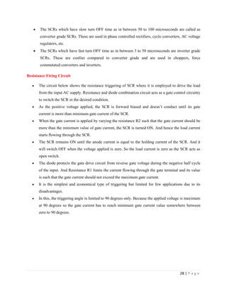 28 | P a g e
 The SCRs which have slow turn OFF time as in between 50 to 100 microseconds are called as
converter grade SCRs. These are used in phase controlled rectifiers, cyclo converters, AC voltage
regulators, etc.
 The SCRs which have fast turn OFF time as in between 3 to 50 microseconds are inverter grade
SCRs. These are costlier compared to converter grade and are used in choppers, force
commutated converters and inverters.
Resistance Firing Circuit
 The circuit below shows the resistance triggering of SCR where it is employed to drive the load
from the input AC supply. Resistance and diode combination circuit acts as a gate control circuitry
to switch the SCR in the desired condition.
 As the positive voltage applied, the SCR is forward biased and doesn’t conduct until its gate
current is more than minimum gate current of the SCR.
 When the gate current is applied by varying the resistance R2 such that the gate current should be
more than the minimum value of gate current, the SCR is turned ON. And hence the load current
starts flowing through the SCR.
 The SCR remains ON until the anode current is equal to the holding current of the SCR. And it
will switch OFF when the voltage applied is zero. So the load current is zero as the SCR acts as
open switch.
 The diode protects the gate drive circuit from reverse gate voltage during the negative half cycle
of the input. And Resistance R1 limits the current flowing through the gate terminal and its value
is such that the gate current should not exceed the maximum gate current.
 It is the simplest and economical type of triggering but limited for few applications due to its
disadvantages.
 In this, the triggering angle is limited to 90 degrees only. Because the applied voltage is maximum
at 90 degrees so the gate current has to reach minimum gate current value somewhere between
zero to 90 degrees.
 