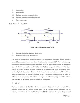 32 | P a g e
(i) turn-on time
(ii) turn-off time
(iii) Leakage current in forward direction
(iv) Leakage current in reverse direction and
(v) Recovery voltage.
Series Connection of an SCR
Figure: 1. 27. Series connection of SCRs
(i) Unequal distribution of voltage across SCRs
(ii) Difference in recovery characteristics.
Care must be taken to share the voltage equally. For steady-state conditions, voltage sharing is
achieved by using a resistance or a Zener diode in parallel with each SCR. For transient voltage
sharing a low non-inductive resistor and capacitor in series are placed across each SCR, as shown in
figure. Diodes D1 connected in parallel with resistor Rl, helps in dynamic stabilization. This circuit
reduces differences between blocking voltages of the two devices within permissible limits.
Additionally the R-C circuit can also serve the function of ‘snubber circuit‘. Values of R1 and C1 can
primarily be calculated for snubber circuit and a check can be made for equalization. If ΔQ is the
difference in recovery charge of two devices arising out of different recovery current for different
time and ΔV is the permissible difference in blocking voltage then
C1 = ΔQ/ ΔV
The value of resistance Rx should be sufficient to over damp the circuit. Since the capacitor C1 can
discharge through the SCR during turn-on, there can be excessive power dissipation, but the
switching current from C1 is limited by the resistor R1 This resistance also serves the purpose of
 