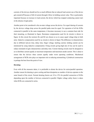 34 | P a g e
currents of the devices should not be so much different that at reduced load current one of the device
gets turned-off because of fall of current through it blow its holding current value. This is particularly
important because on increase in load current, the device which has stopped conducting cannot start
in the absence of gate pulse.
Another point to be considered is the on-state voltage across the device. For equal sharing of currents
by the devices voltage drop across the parallel paths must be equal. For operation of all the SCRs
connected in parallel at the same temperature, it becomes necessary to use a common heat sink for
their mounting, as illustrated in figure. Resistance compensation used for dc circuits is shown in
figure. In this circuit the resistors Rx and R2 are chosen so as to cause equal voltage drop in both
arms. Inductive compensation used for ac circuits is shown in figure The difference in characteristics
due to different turn-on time, delay time, finger voltage, latching current, holding current can be
minimized by using inductive compensation. Firing circuits giving high rate of rise can be used to
reduce mismatch of gate characteristics and delay time. Current sharing circuits must be designed so
as to distribute current equally at maximum temperature and maximum anode current. This is done to
ensure that the devices share current equally under worst operating conditions. Mechanical
arrangement of SCRs also plays an important role in reducing mismatching. Cylindrical construction
is perhaps the best from this point of view.
Derating:
Even with all the measures taken, it is preferable to derate the device for series/parallel operation.
Another reason for derating is poor cooling and heat dissipation as number of devices operates in the
same branch of the circuit. Normal derating factors are 10 to 15% for parallel connection of SCRs
depending upon the number of devices connected in parallel. Higher voltage safety factor is taken
when SCRs are connected in series.
 