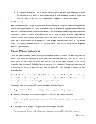 36 | P a g e
4. It is required to operate 250A SCR in parallel with 350A SCR with their respective on state
voltage drops of 1.6V and 1.2V. Calculate the value of resistance to be inserted in series with
each SCR so that the share the total load of 600A in proportion to their current ratings.
Snubber circuit
Due to overheating, over voltage, over current or excessive change in voltage or current switching devices
and circuit components may fail. From over current they can be protected by placing fuses at suitable
locations. Heat sinks and fans can be used to take the excess heat away from switching devices and other
components. Snubber circuits are needed to limit the rate of change in voltage or current (di/dt or dv/dt)
and over voltage during turn-on and turn-off. These are placed across the semiconductor devices for
protection as well as to improve the performance. Static dv/dt is a measure of the ability of a thyristor to
retain a blocking state under the influence of a voltage transient. These are also used across the relays and
switches to prevent arcing.
Necessity of Using the Snubber Circuit
These are placed across the various switching devices like transistors, thyristors, etc. Switching from ON
to OFF state results the impedance of the device suddenly changes to the high value. But this allows a
small current to flow through the switch. This induces a large voltage across the device. If this current
reduced at faster rate more is the induced voltage across the device and also if the switch is not capable of
withstanding this voltage the switch becomes burn out. So auxiliary path is needed to prevent this high
induced voltage
Similarly when the transition is from OFF to ON state, due to uneven distribution of the current through
the area of the switch overheating will takes place and eventually it will be burned. Here also snubber is
necessary to reduce the current at starting by making an alternate path.
Snubbers in switching mode provides one or more of the following functions
 Shape the load line of a bipolar switching transistor to keep it in its safe operating area.
 Reducing the voltages and currents during turn-ON and turn-OFF transient conditions.
 Removes energy from a switching transistor and dissipate the energy in a resistor to reduce junction
temperature.
 Limiting the rate of change of voltage and currents during the transients.
 Reduce ringing to limit the peak voltage on a switching transistor and lowering their frequency.
 