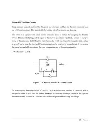 37 | P a g e
Design of RC Snubber Circuits:
There are many kinds of snubbers like RC, diode and solid state snubbers but the most commonly used
one is RC snubber circuit. This is applicable for both the rate of rise control and damping.
This circuit is a capacitor and series resistor connected across a switch. For designing the Snubber
circuits. The amount of energy is to dissipate in the snubber resistance is equal to the amount of energy is
stored in the capacitors. An RC Snubber placed across the switch can be used to reduce the peak voltage
at turn-off and to lamp the ring. An RC snubber circuit can be polarized or non-polarized. If you assume
the source has negligible impedance, the worst case peak current in the snubber circuit is
I = Vo/Rs and I = C.dv/dt
Figure: 1. 29. Forward-Polarized RC Snubber Circuit
For an appropriate forward-polarized RC snubber circuit a thyristor or a transistor is connected with an
anti-parallel diode. R will limit the forward dv/dt and R1 limits the discharge current of the capacitor
when transistor Q1 is turned on. These are used as overvoltage snubbers to clamp the voltage.
 