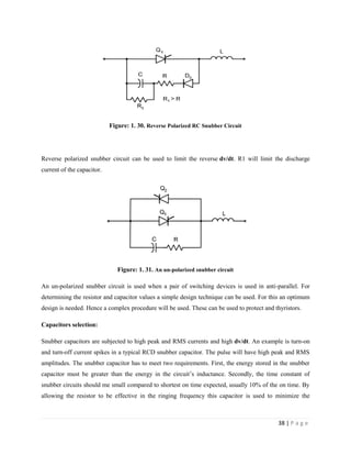 38 | P a g e
Figure: 1. 30. Reverse Polarized RC Snubber Circuit
Reverse polarized snubber circuit can be used to limit the reverse dv/dt. R1 will limit the discharge
current of the capacitor.
Figure: 1. 31. An un-polarized snubber circuit
An un-polarized snubber circuit is used when a pair of switching devices is used in anti-parallel. For
determining the resistor and capacitor values a simple design technique can be used. For this an optimum
design is needed. Hence a complex procedure will be used. These can be used to protect and thyristors.
Capacitors selection:
Snubber capacitors are subjected to high peak and RMS currents and high dv/dt. An example is turn-on
and turn-off current spikes in a typical RCD snubber capacitor. The pulse will have high peak and RMS
amplitudes. The snubber capacitor has to meet two requirements. First, the energy stored in the snubber
capacitor must be greater than the energy in the circuit’s inductance. Secondly, the time constant of
snubber circuits should me small compared to shortest on time expected, usually 10% of the on time. By
allowing the resistor to be effective in the ringing frequency this capacitor is used to minimize the
 
